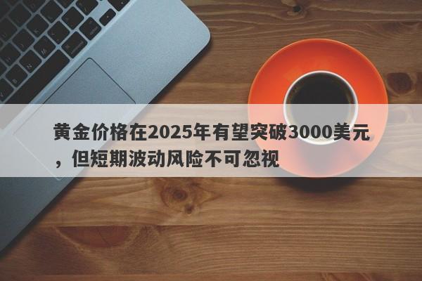 黄金价格在2025年有望突破3000美元，但短期波动风险不可忽视