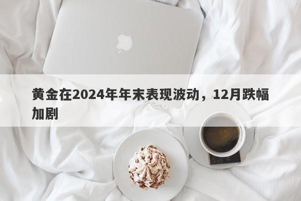 黄金在2024年年末表现波动，12月跌幅加剧