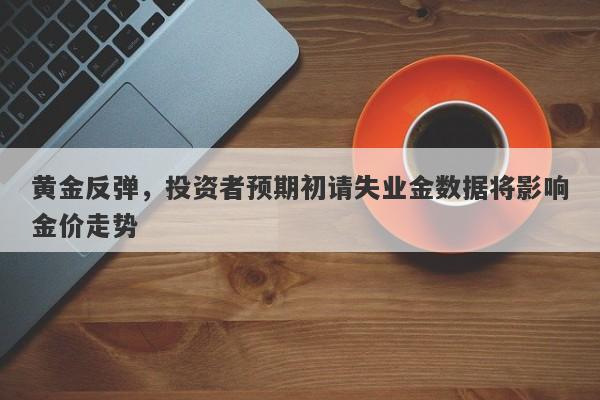 黄金反弹，投资者预期初请失业金数据将影响金价走势