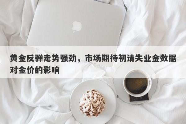 黄金反弹走势强劲，市场期待初请失业金数据对金价的影响