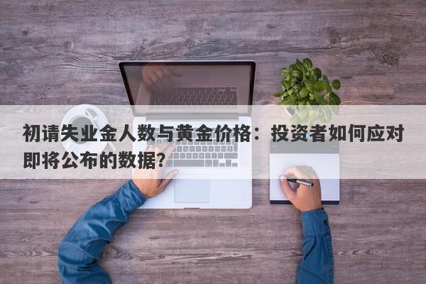 初请失业金人数与黄金价格：投资者如何应对即将公布的数据？