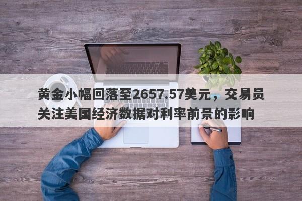 黄金小幅回落至2657.57美元，交易员关注美国经济数据对利率前景的影响