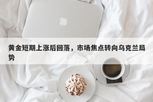 黄金短期上涨后回落，市场焦点转向乌克兰局势