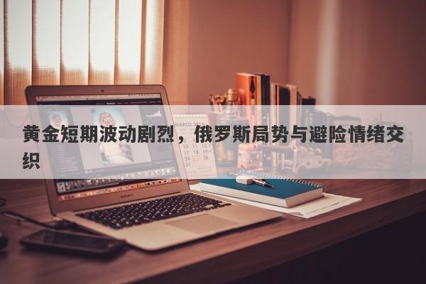 黄金短期波动剧烈，俄罗斯局势与避险情绪交织