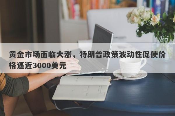 黄金市场面临大涨，特朗普政策波动性促使价格逼近3000美元