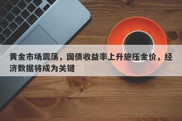 黄金市场震荡，国债收益率上升施压金价，经济数据将成为关键