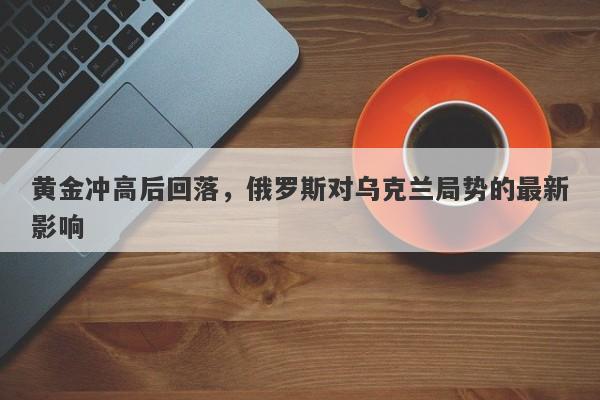 黄金冲高后回落，俄罗斯对乌克兰局势的最新影响