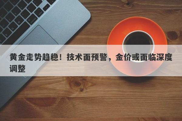 黄金走势趋稳！技术面预警，金价或面临深度调整