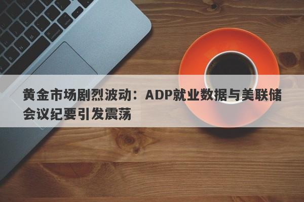 黄金市场剧烈波动：ADP就业数据与美联储会议纪要引发震荡