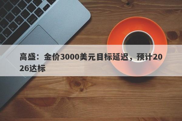 高盛：金价3000美元目标延迟，预计2026达标