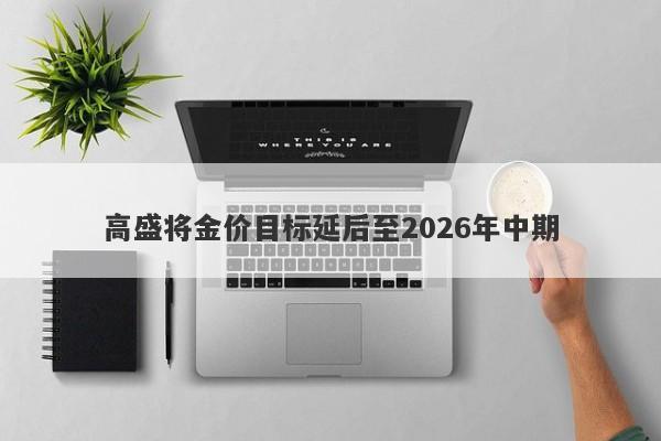 高盛将金价目标延后至2026年中期