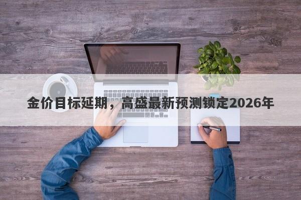 金价目标延期，高盛最新预测锁定2026年