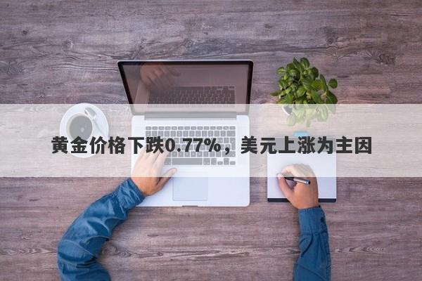 黄金价格下跌0.77%，美元上涨为主因