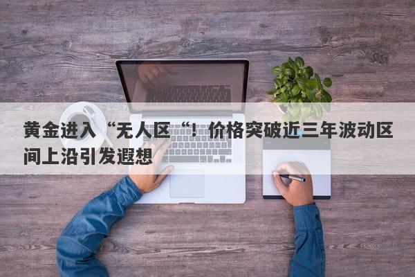 黄金进入“无人区“！价格突破近三年波动区间上沿引发遐想