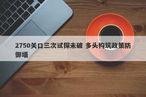 2750关口三次试探未破 多头构筑政策防御墙