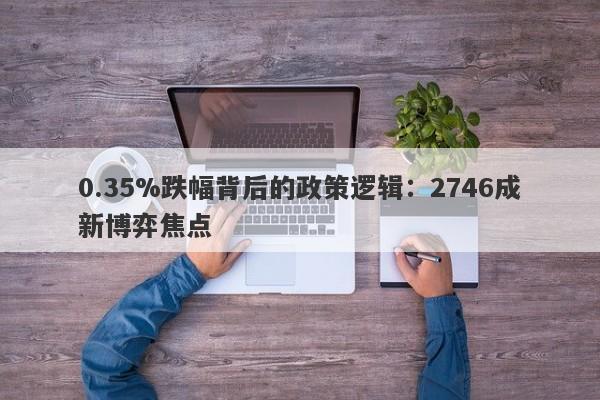 0.35%跌幅背后的政策逻辑：2746成新博弈焦点