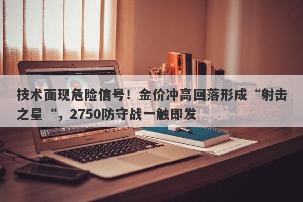 技术面现危险信号！金价冲高回落形成“射击之星“，2750防守战一触即发