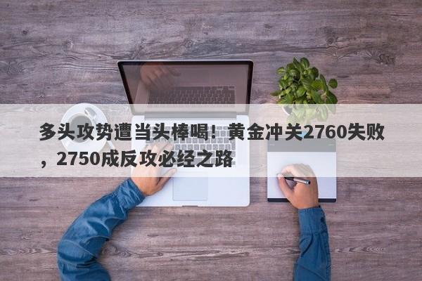 多头攻势遭当头棒喝！黄金冲关2760失败，2750成反攻必经之路