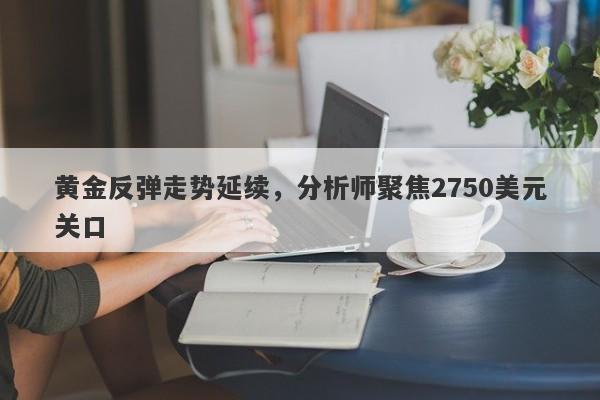 黄金反弹走势延续，分析师聚焦2750美元关口