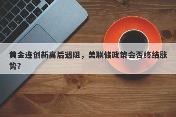 黄金连创新高后遇阻，美联储政策会否终结涨势？