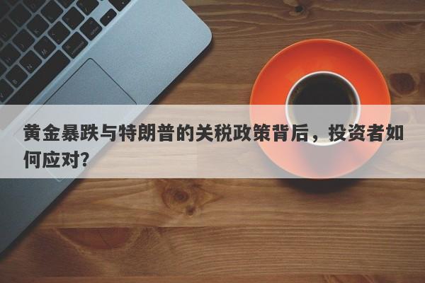 黄金暴跌与特朗普的关税政策背后，投资者如何应对？