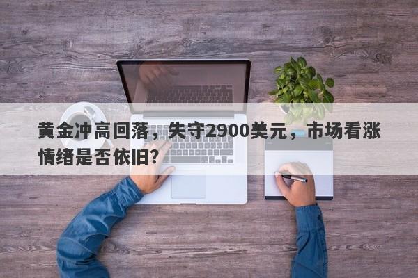 黄金冲高回落，失守2900美元，市场看涨情绪是否依旧？