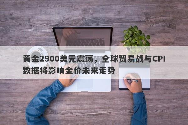 黄金2900美元震荡，全球贸易战与CPI数据将影响金价未来走势