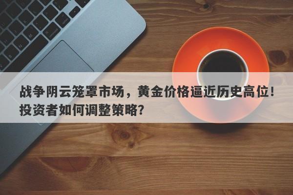 战争阴云笼罩市场，黄金价格逼近历史高位！投资者如何调整策略？