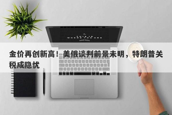 金价再创新高！美俄谈判前景未明，特朗普关税成隐忧