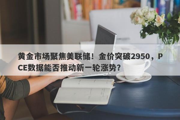 黄金市场聚焦美联储！金价突破2950，PCE数据能否推动新一轮涨势？