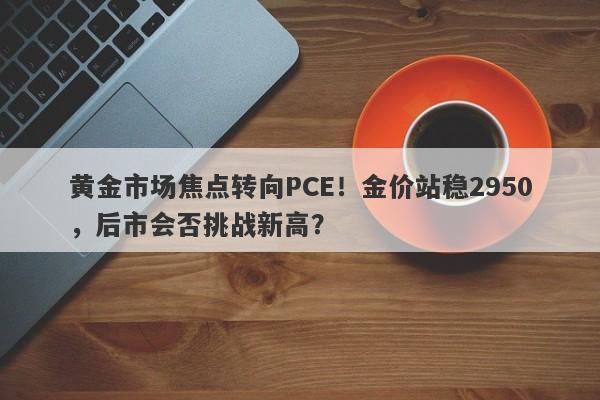 黄金市场焦点转向PCE！金价站稳2950，后市会否挑战新高？