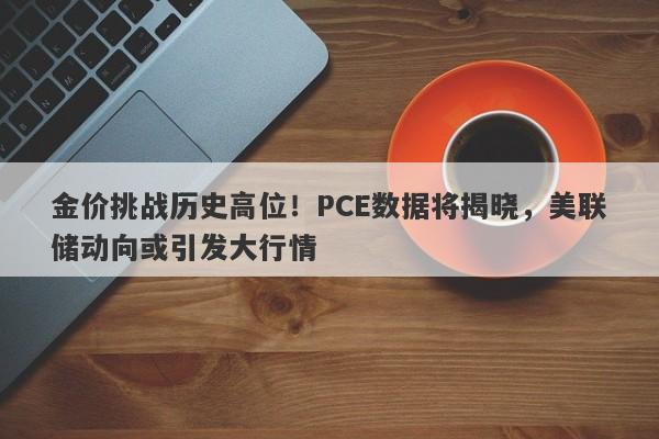 金价挑战历史高位！PCE数据将揭晓，美联储动向或引发大行情