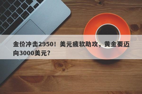 金价冲击2950！美元疲软助攻，黄金要迈向3000美元？