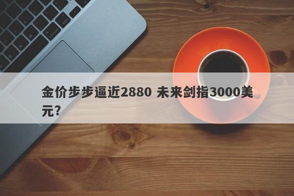 金价步步逼近2880 未来剑指3000美元？