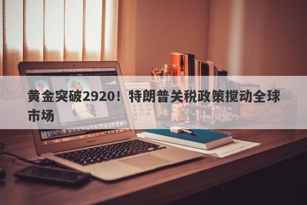 黄金突破2920！特朗普关税政策搅动全球市场