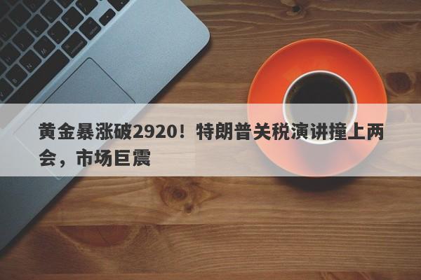 黄金暴涨破2920！特朗普关税演讲撞上两会，市场巨震