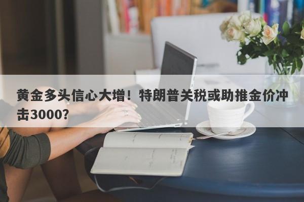 黄金多头信心大增！特朗普关税或助推金价冲击3000？