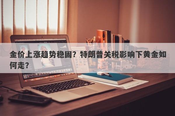 金价上涨趋势稳固？特朗普关税影响下黄金如何走？