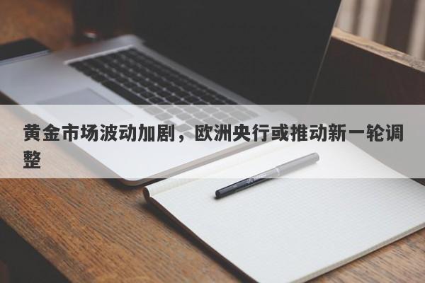 黄金市场波动加剧，欧洲央行或推动新一轮调整