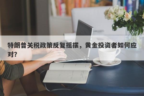 特朗普关税政策反复摇摆，黄金投资者如何应对？