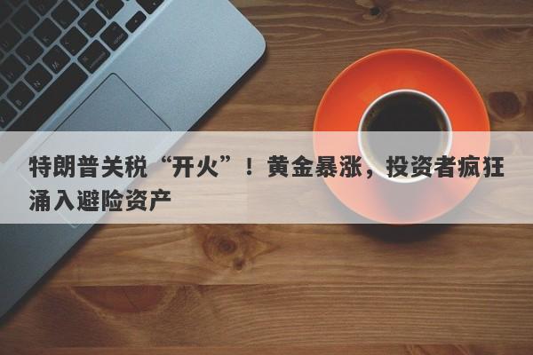 特朗普关税“开火”！黄金暴涨，投资者疯狂涌入避险资产