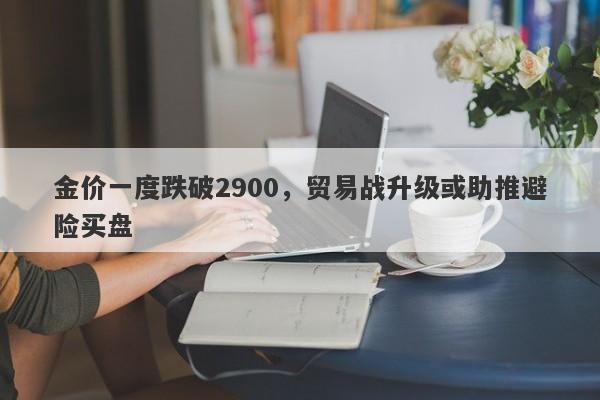 金价一度跌破2900，贸易战升级或助推避险买盘